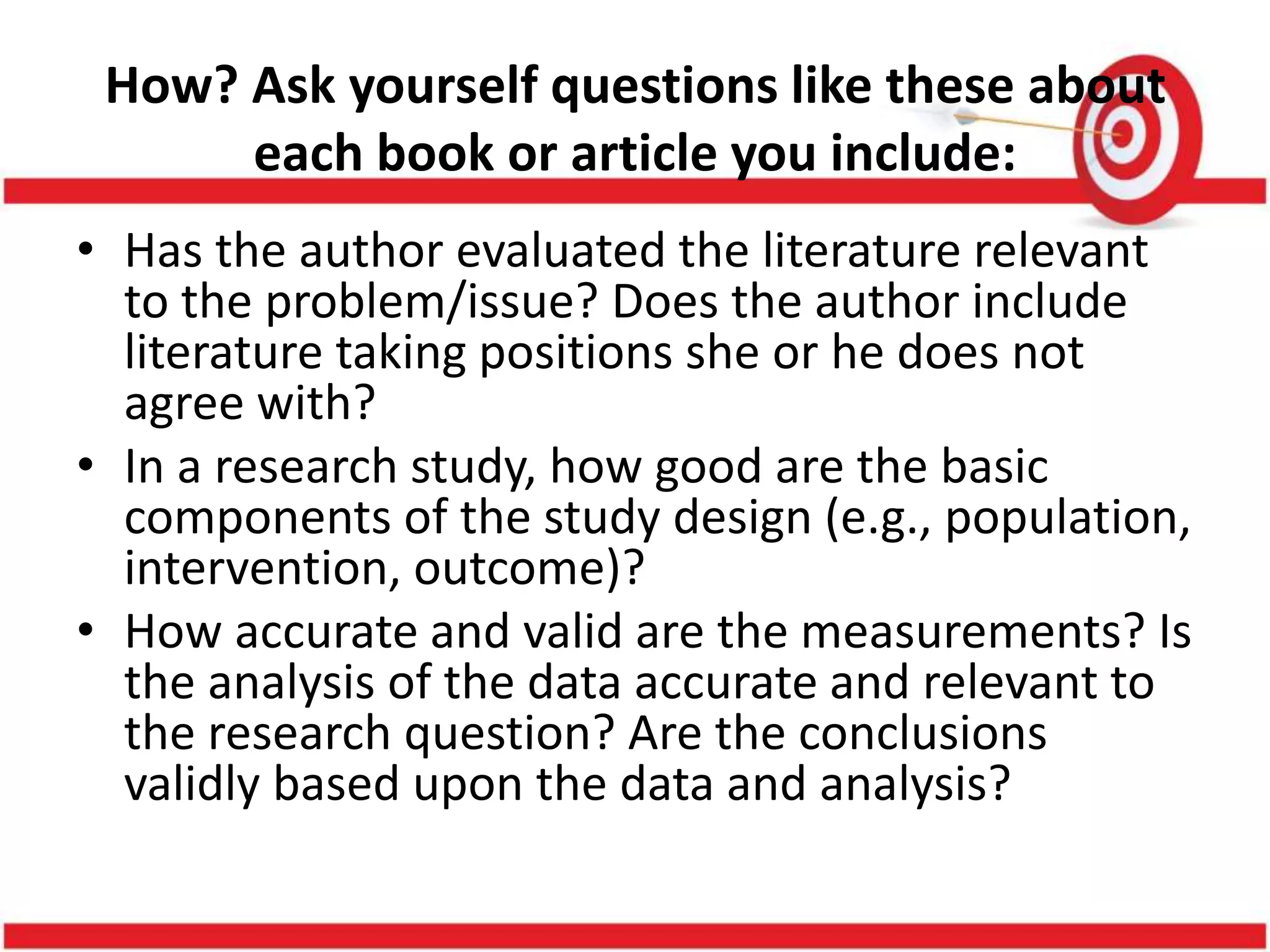 How? Ask yourself questions like these about
each book or article you include:
• Has the author evaluated the literature relevant
to the problem/issue? Does the author include
literature taking positions she or he does not
agree with?
• In a research study, how good are the basic
components of the study design (e.g., population,
intervention, outcome)?
• How accurate and valid are the measurements? Is
the analysis of the data accurate and relevant to
the research question? Are the conclusions
validly based upon the data and analysis?
 