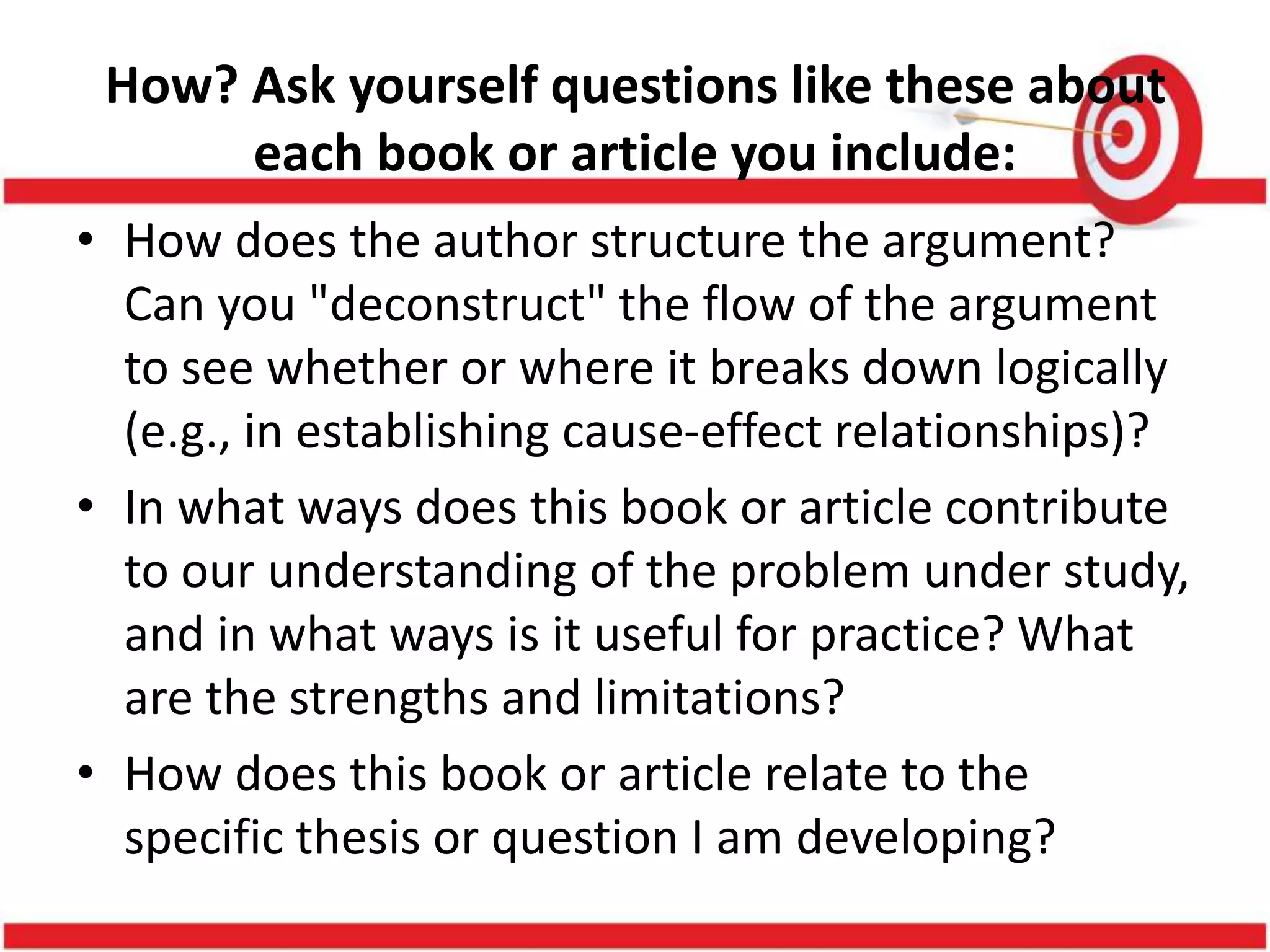 How? Ask yourself questions like these about
each book or article you include:
• How does the author structure the argument?
Can you "deconstruct" the flow of the argument
to see whether or where it breaks down logically
(e.g., in establishing cause-effect relationships)?
• In what ways does this book or article contribute
to our understanding of the problem under study,
and in what ways is it useful for practice? What
are the strengths and limitations?
• How does this book or article relate to the
specific thesis or question I am developing?
 