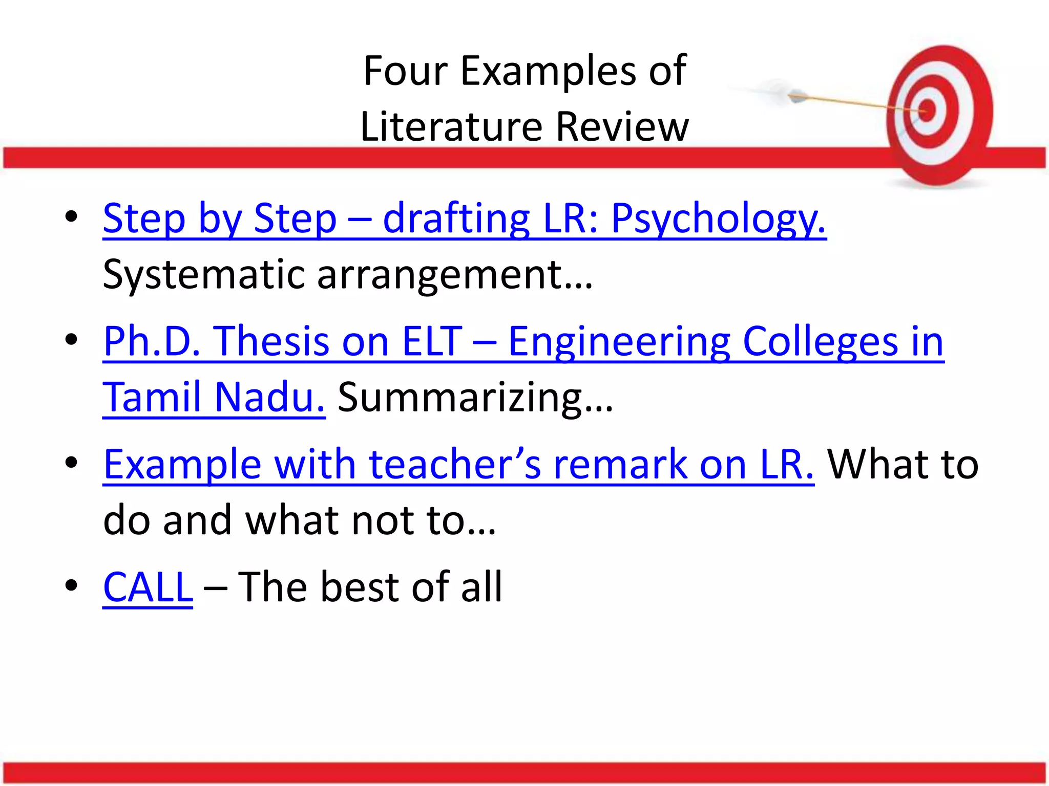 Four Examples of
Literature Review
• Step by Step – drafting LR: Psychology.
Systematic arrangement…
• Ph.D. Thesis on ELT – Engineering Colleges in
Tamil Nadu. Summarizing…
• Example with teacher’s remark on LR. What to
do and what not to…
• CALL – The best of all
 