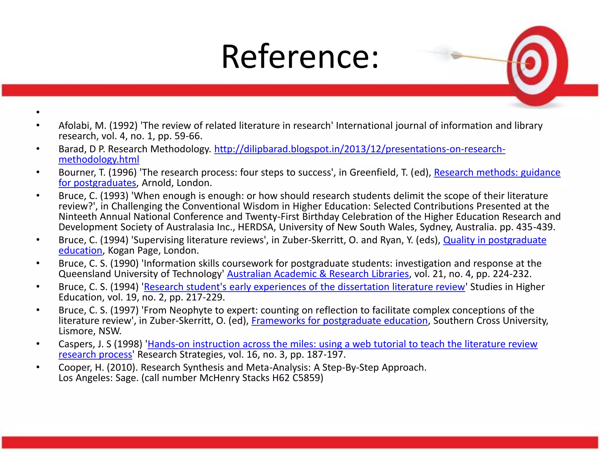 Reference:
•
• Afolabi, M. (1992) 'The review of related literature in research' International journal of information and library
research, vol. 4, no. 1, pp. 59-66.
• Barad, D P. Research Methodology. http://dilipbarad.blogspot.in/2013/12/presentations-on-research-
methodology.html
• Bourner, T. (1996) 'The research process: four steps to success', in Greenfield, T. (ed), Research methods: guidance
for postgraduates, Arnold, London.
• Bruce, C. (1993) 'When enough is enough: or how should research students delimit the scope of their literature
review?', in Challenging the Conventional Wisdom in Higher Education: Selected Contributions Presented at the
Ninteeth Annual National Conference and Twenty-First Birthday Celebration of the Higher Education Research and
Development Society of Australasia Inc., HERDSA, University of New South Wales, Sydney, Australia. pp. 435-439.
• Bruce, C. (1994) 'Supervising literature reviews', in Zuber-Skerritt, O. and Ryan, Y. (eds), Quality in postgraduate
education, Kogan Page, London.
• Bruce, C. S. (1990) 'Information skills coursework for postgraduate students: investigation and response at the
Queensland University of Technology' Australian Academic & Research Libraries, vol. 21, no. 4, pp. 224-232.
• Bruce, C. S. (1994) 'Research student's early experiences of the dissertation literature review' Studies in Higher
Education, vol. 19, no. 2, pp. 217-229.
• Bruce, C. S. (1997) 'From Neophyte to expert: counting on reflection to facilitate complex conceptions of the
literature review', in Zuber-Skerritt, O. (ed), Frameworks for postgraduate education, Southern Cross University,
Lismore, NSW.
• Caspers, J. S (1998) 'Hands-on instruction across the miles: using a web tutorial to teach the literature review
research process' Research Strategies, vol. 16, no. 3, pp. 187-197.
• Cooper, H. (2010). Research Synthesis and Meta-Analysis: A Step-By-Step Approach.
Los Angeles: Sage. (call number McHenry Stacks H62 C5859)
 