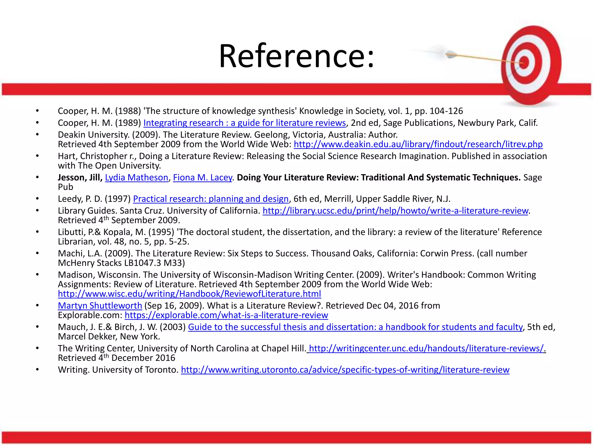 Reference:
• Cooper, H. M. (1988) 'The structure of knowledge synthesis' Knowledge in Society, vol. 1, pp. 104-126
• Cooper, H. M. (1989) Integrating research : a guide for literature reviews, 2nd ed, Sage Publications, Newbury Park, Calif.
• Deakin University. (2009). The Literature Review. Geelong, Victoria, Australia: Author.
Retrieved 4th September 2009 from the World Wide Web: http://www.deakin.edu.au/library/findout/research/litrev.php
• Hart, Christopher r., Doing a Literature Review: Releasing the Social Science Research Imagination. Published in association
with The Open University.
• Jesson, Jill, Lydia Matheson, Fiona M. Lacey. Doing Your Literature Review: Traditional And Systematic Techniques. Sage
Pub
• Leedy, P. D. (1997) Practical research: planning and design, 6th ed, Merrill, Upper Saddle River, N.J.
• Library Guides. Santa Cruz. University of California. http://library.ucsc.edu/print/help/howto/write-a-literature-review.
Retrieved 4th September 2009.
• Libutti, P.& Kopala, M. (1995) 'The doctoral student, the dissertation, and the library: a review of the literature' Reference
Librarian, vol. 48, no. 5, pp. 5-25.
• Machi, L.A. (2009). The Literature Review: Six Steps to Success. Thousand Oaks, California: Corwin Press. (call number
McHenry Stacks LB1047.3 M33)
• Madison, Wisconsin. The University of Wisconsin-Madison Writing Center. (2009). Writer's Handbook: Common Writing
Assignments: Review of Literature. Retrieved 4th September 2009 from the World Wide Web:
http://www.wisc.edu/writing/Handbook/ReviewofLiterature.html
• Martyn Shuttleworth (Sep 16, 2009). What is a Literature Review?. Retrieved Dec 04, 2016 from
Explorable.com: https://explorable.com/what-is-a-literature-review
• Mauch, J. E.& Birch, J. W. (2003) Guide to the successful thesis and dissertation: a handbook for students and faculty, 5th ed,
Marcel Dekker, New York.
• The Writing Center, University of North Carolina at Chapel Hill. http://writingcenter.unc.edu/handouts/literature-reviews/.
Retrieved 4th December 2016
• Writing. University of Toronto. http://www.writing.utoronto.ca/advice/specific-types-of-writing/literature-review
 