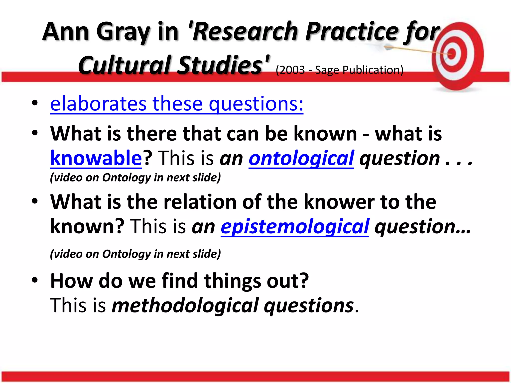 Ann Gray in 'Research Practice for
Cultural Studies' (2003 - Sage Publication)
• elaborates these questions:
• What is there that can be known - what is
knowable? This is an ontological question . . .
(video on Ontology in next slide)
• What is the relation of the knower to the
known? This is an epistemological question…
(video on Ontology in next slide)
• How do we find things out?
This is methodological questions.
 