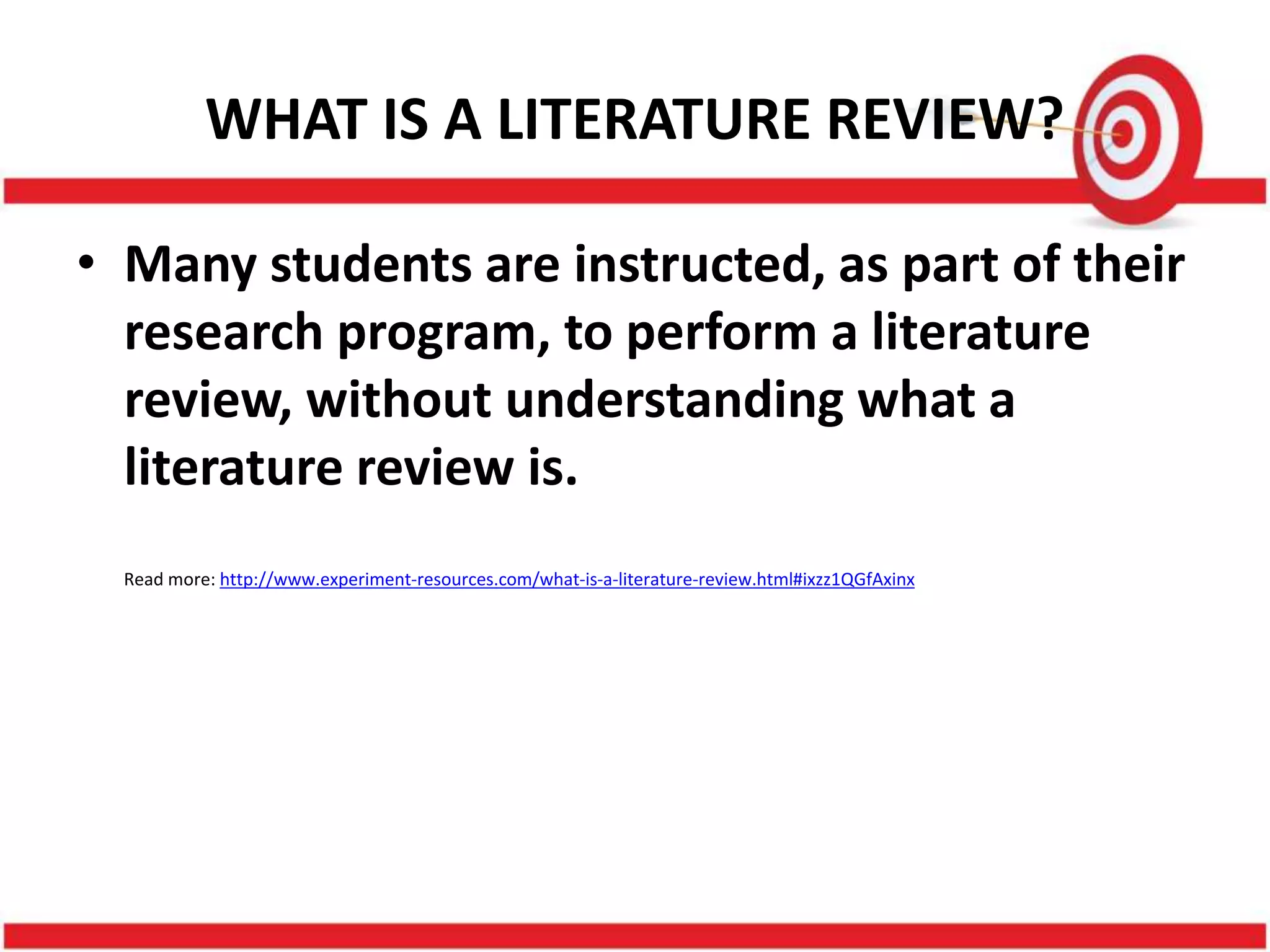 WHAT IS A LITERATURE REVIEW?
• Many students are instructed, as part of their
research program, to perform a literature
review, without understanding what a
literature review is.
Read more: http://www.experiment-resources.com/what-is-a-literature-review.html#ixzz1QGfAxinx
 