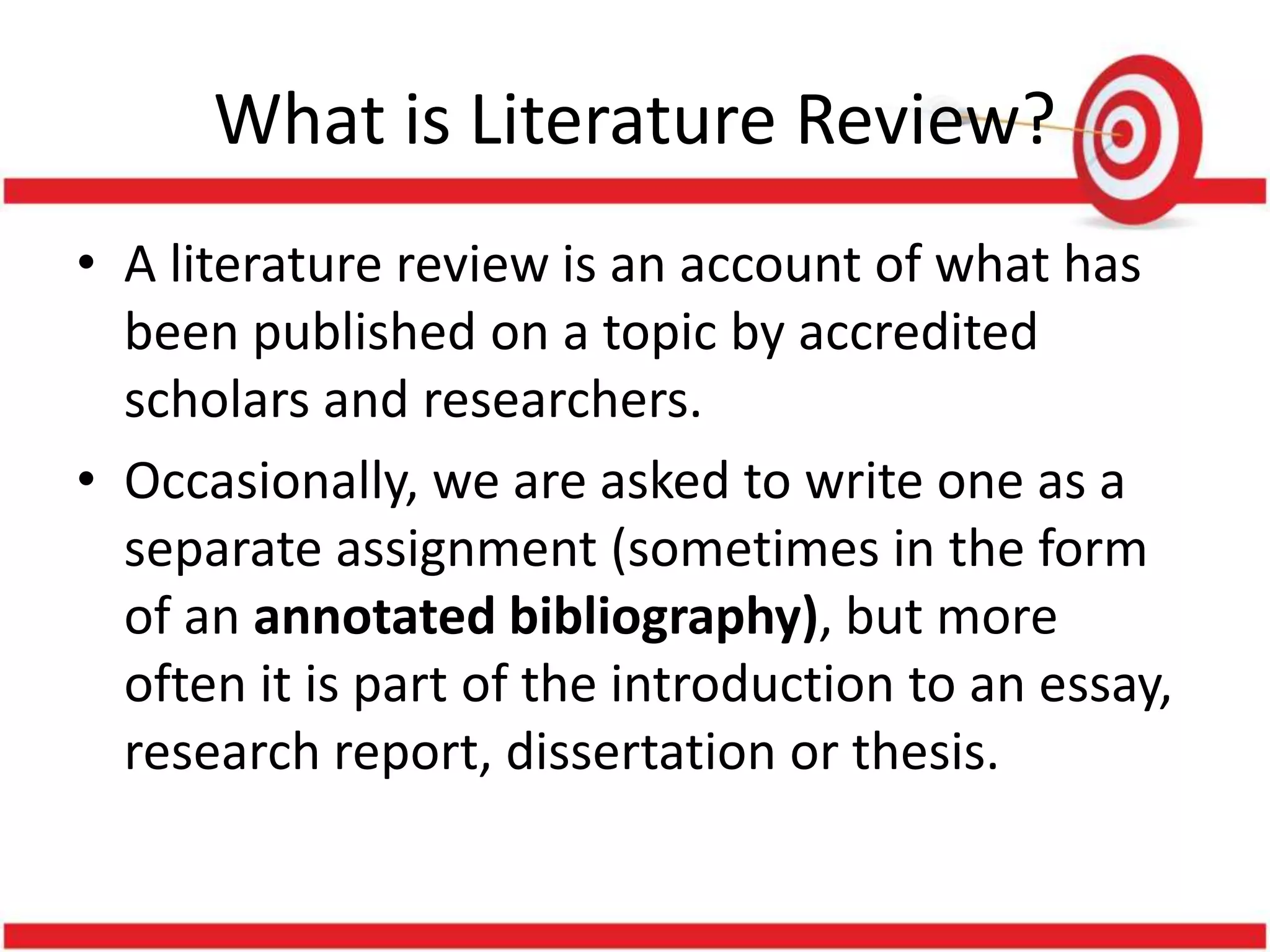 What is Literature Review?
• A literature review is an account of what has
been published on a topic by accredited
scholars and researchers.
• Occasionally, we are asked to write one as a
separate assignment (sometimes in the form
of an annotated bibliography), but more
often it is part of the introduction to an essay,
research report, dissertation or thesis.
 