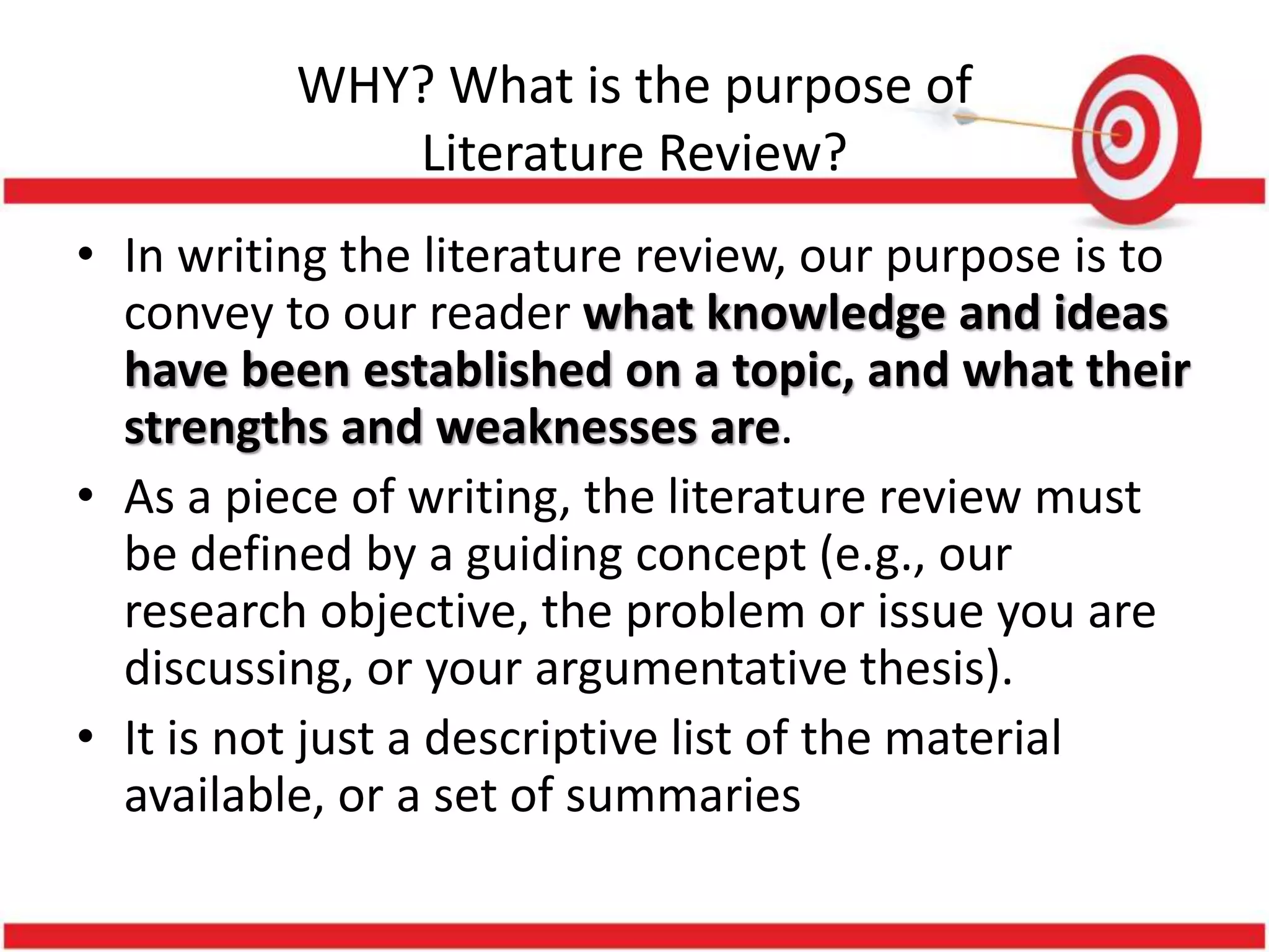 WHY? What is the purpose of
Literature Review?
• In writing the literature review, our purpose is to
convey to our reader what knowledge and ideas
have been established on a topic, and what their
strengths and weaknesses are.
• As a piece of writing, the literature review must
be defined by a guiding concept (e.g., our
research objective, the problem or issue you are
discussing, or your argumentative thesis).
• It is not just a descriptive list of the material
available, or a set of summaries
 