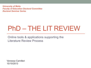 University of Malta
Faculty of Education Doctoral Committee
Doctoral Seminar Series

PhD – THE LIT REVIEW
Online tools & applications supporting the
Literature Review Process

Vanessa Camilleri
15/10/2013

 