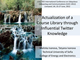 11th IEEE International Conference on Ubiquitous
  Computing and Communications (IUCC-2012)
         Liverpool, UK, 25-27 June, 2012




  Actualization of a
Course Library through
  Influential Twitter
      Knowledge


  Malinka Ivanova, Tatyana Ivanova
    Technical University of Sofia
  College of Energy and Electronics
 