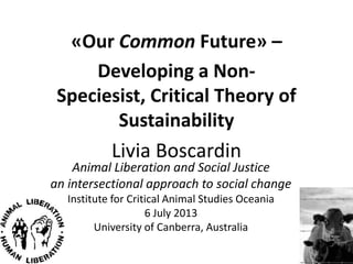 «Our Common Future» –
Developing a Non-Speciesist,
Critical Theory of Sustainability
Livia Boscardin
Animal Liberation and Social Justice
an intersectional approach to social change
Institute for Critical Animal Studies Oceania
6 July 2013
University of Canberra, Australia
 