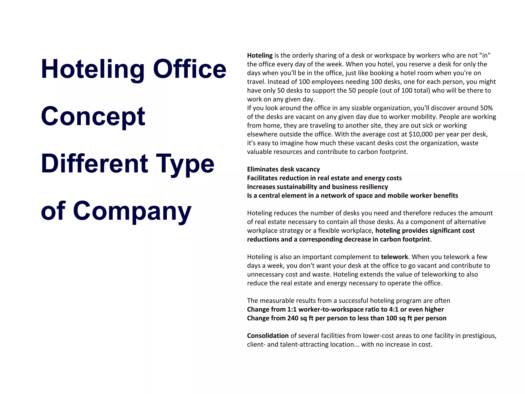 Hoteling Office 
Concept 
Different Type 
of Company 
Hoteling is the orderly sharing of a desk or workspace by workers who are not "in" 
the office every day of the week. When you hotel, you reserve a desk for only the 
days when you'll be in the office, just like booking a hotel room when you're on 
travel. Instead of 100 employees needing 100 desks, one for each person, you might 
have only 50 desks to support the 50 people (out of 100 total) who will be there to 
work on any given day. 
If you look around the office in any sizable organization, you'll discover around 50% 
of the desks are vacant on any given day due to worker mobility. People are working 
from home, they are traveling to another site, they are out sick or working 
elsewhere outside the office. With the average cost at $10,000 per year per desk, 
it's easy to imagine how much these vacant desks cost the organization, waste 
valuable resources and contribute to carbon footprint. 
Eliminates desk vacancy 
Facilitates reduction in real estate and energy costs 
Increases sustainability and business resiliency 
Is a central element in a network of space and mobile worker benefits 
Hoteling reduces the number of desks you need and therefore reduces the amount 
of real estate necessary to contain all those desks. As a component of alternative 
workplace strategy or a flexible workplace, hoteling provides significant cost 
reductions and a corresponding decrease in carbon footprint. 
Hoteling is also an important complement to telework. When you telework a few 
days a week, you don't want your desk at the office to go vacant and contribute to 
unnecessary cost and waste. Hoteling extends the value of teleworking to also 
reduce the real estate and energy necessary to operate the office. 
The measurable results from a successful hoteling program are often 
Change from 1:1 worker-to-workspace ratio to 4:1 or even higher 
Change from 240 sq ft per person to less than 100 sq ft per person 
Consolidation of several facilities from lower-cost areas to one facility in prestigious, 
client- and talent-attracting location... with no increase in cost. 
 