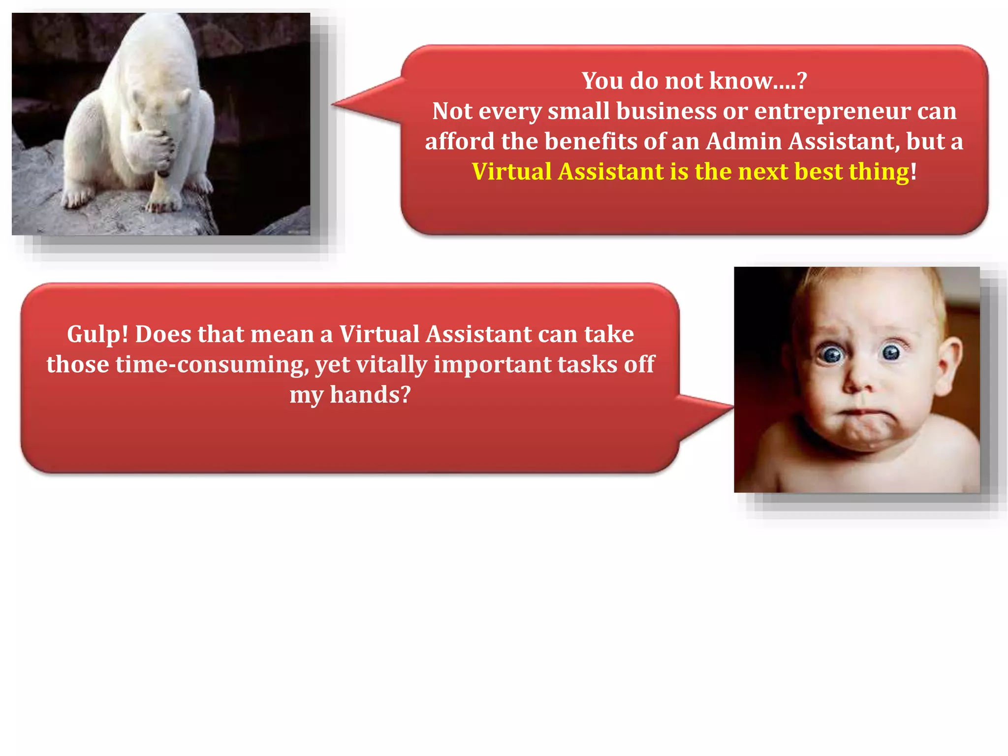 You do not know….? 
Not every small business or entrepreneur can 
afford the benefits of an Admin Assistant, but a 
Virtual Assistant is the next best thing! 
Gulp! Does that mean a Virtual Assistant can take 
those time-consuming, yet vitally important tasks off 
my hands? 
 
