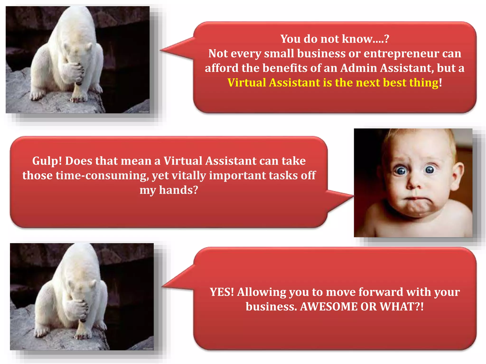 You do not know….? 
Not every small business or entrepreneur can 
afford the benefits of an Admin Assistant, but a 
Virtual Assistant is the next best thing! 
Gulp! Does that mean a Virtual Assistant can take 
those time-consuming, yet vitally important tasks off 
my hands? 
YES! Allowing you to move forward with your 
business. AWESOME OR WHAT?! 
 