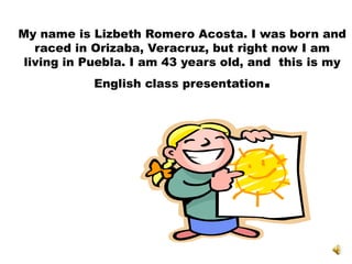 My name is Lizbeth Romero Acosta. I was born and
raced in Orizaba, Veracruz, but right now I am
living in Puebla. I am 43 years old, and this is my
English class presentation.
 