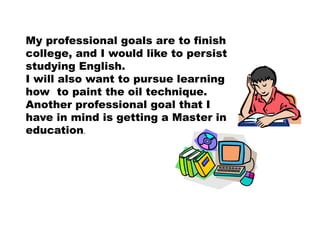 My professional goals are to finish
college, and I would like to persist
studying English.
I will also want to pursue learning
how to paint the oil technique.
Another professional goal that I
have in mind is getting a Master in
education.
 
