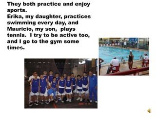 They both practice and enjoy
sports.
Erika, my daughter, practices
swimming every day, and
Mauricio, my son, plays
tennis. I try to be active too,
and I go to the gym some
times.
 