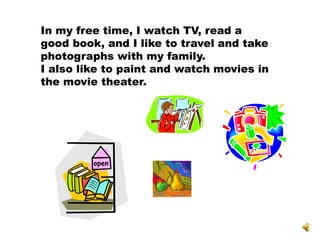 In my free time, I watch TV, read a
good book, and I like to travel and take
photographs with my family.
I also like to paint and watch movies in
the movie theater.
 