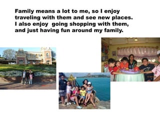 Family means a lot to me, so I enjoy
traveling with them and see new places.
I also enjoy going shopping with them,
and just having fun around my family.
 