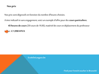 Nos prix
Nos prix sont dégressifs en fonction du nombre d’heures choisies.
A titre indicatif et sans engagement, voici un exemple d’offre pour des cours particuliers:
45 heures de cours (30 cours de 1h30), matériel de cours et déplacement du professeur
inclus : € 1,990 HTVA
EcoleDeLangues.be
Find yourFrench teacherinBrussels!
 