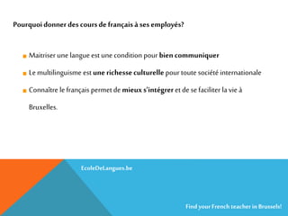 Maitriser une langue est une condition pour bien communiquer
Le multilinguisme est une richesseculturelle pour toute sociétéinternationale
Connaître le français permetde mieuxs’intégrer et dese faciliter la vie à
Bruxelles.
Pourquoidonner des coursde françaisà ses employés?
EcoleDeLangues.be
Find yourFrench teacherinBrussels!
 