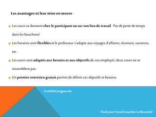 Les cours se donnent chez le participant ousur son lieu de travail. Pas de perte de temps
dans les bouchons!
Les horaires sont flexibles et le professeur s’adapte aux voyages d’affaires, réunions, vacances,
etc.
Les cours sont adaptés aux besoins et aux objectifs de vos employés: deux cours ne se
ressemblent pas.
Un premier entretien gratuitpermet de définir ces objectifs et besoins.
Les avantages etleur mise enœuvre
EcoleDeLangues.be
Find yourFrench teacherinBrussels!
 