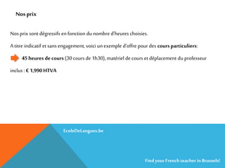 Nos prix
Nos prix sont dégressifs en fonction du nombre d’heures choisies.
A titre indicatif et sans engagement, voici un exemple d’offre pour des cours particuliers:
45 heures de cours (30 cours de 1h30), matériel de cours et déplacement du professeur
inclus : € 1,990 HTVA
EcoleDeLangues.be
Find yourFrench teacherinBrussels!
 