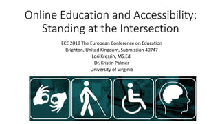 Online Education and Accessibility:
Standing at the Intersection
ECE 2018 The European Conference on Education
Brighton, United Kingdom, Submission 40747
Lori Kressin, MS.Ed.
Dr. Kristin Palmer
University of Virginia
 