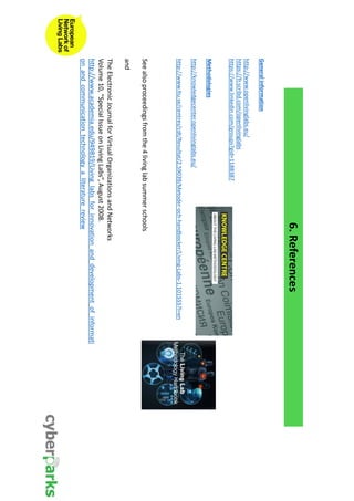6. References 
General information 
http://www.openlivinglabs.eu/ 
https://fr.scribd.com/openlivinglabs 
https://www.linkedin.com/groups?gid=1188387 
Methodologies 
http://knowledgecenter.openlivinglabs.eu/ 
http://www.ltu.se/centres/cdt/Resultat/2.59039/Metoder-och-handbocker/Living-Labs-1.101555?l=en 
See also proceedings from the 4 living lab summer schools 
and 
The Electronic Journal for Virtual Organizations and Networks 
Volume 10, “Special Issue on Living Labs”, August 2008. 
http://www.academia.edu/949819/Living_labs_for_innovation_and_development_of_informati 
on_and_communication_technology_a_literature_review 
 