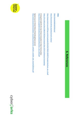 6. References 
Cities 
http://connectedsmartcities.eu/ 
http://futureeverything.org/ideas/smart-citizens/ 
http://www.smart-ip.eu/WP/wp-content/uploads/2014/04/78655-SMARTiP-project-brochure_aw_v3.pdf 
https://fr.scribd.com/doc/238614730/OpenLivingLab-Days-2014-Conference-Proceedings 
A living lab model for for User Driven Innovation in Urban Communities: 
http://www.ictusagelab.fr/ecoleLL/sites/default/files/Chen_etal_2010.pdf 
Special issue on Smart Cities of Interdisciplinary Journal 
http://www.laurea.fi/en/isj/latest_issue/Documents/ISJ_vol%203_no%204_web_Smart%20Cities.pdf 
 