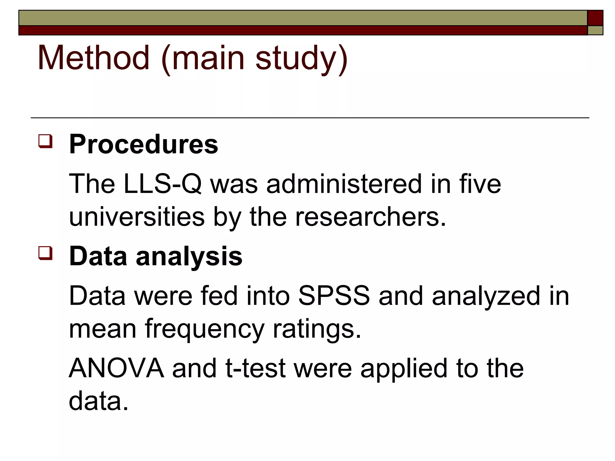 Method (main study)

   Procedures
    The LLS-Q was administered in five
    universities by the researchers.
   Data analysis
    Data were fed into SPSS and analyzed in
    mean frequency ratings.
    ANOVA and t-test were applied to the
    data.
 