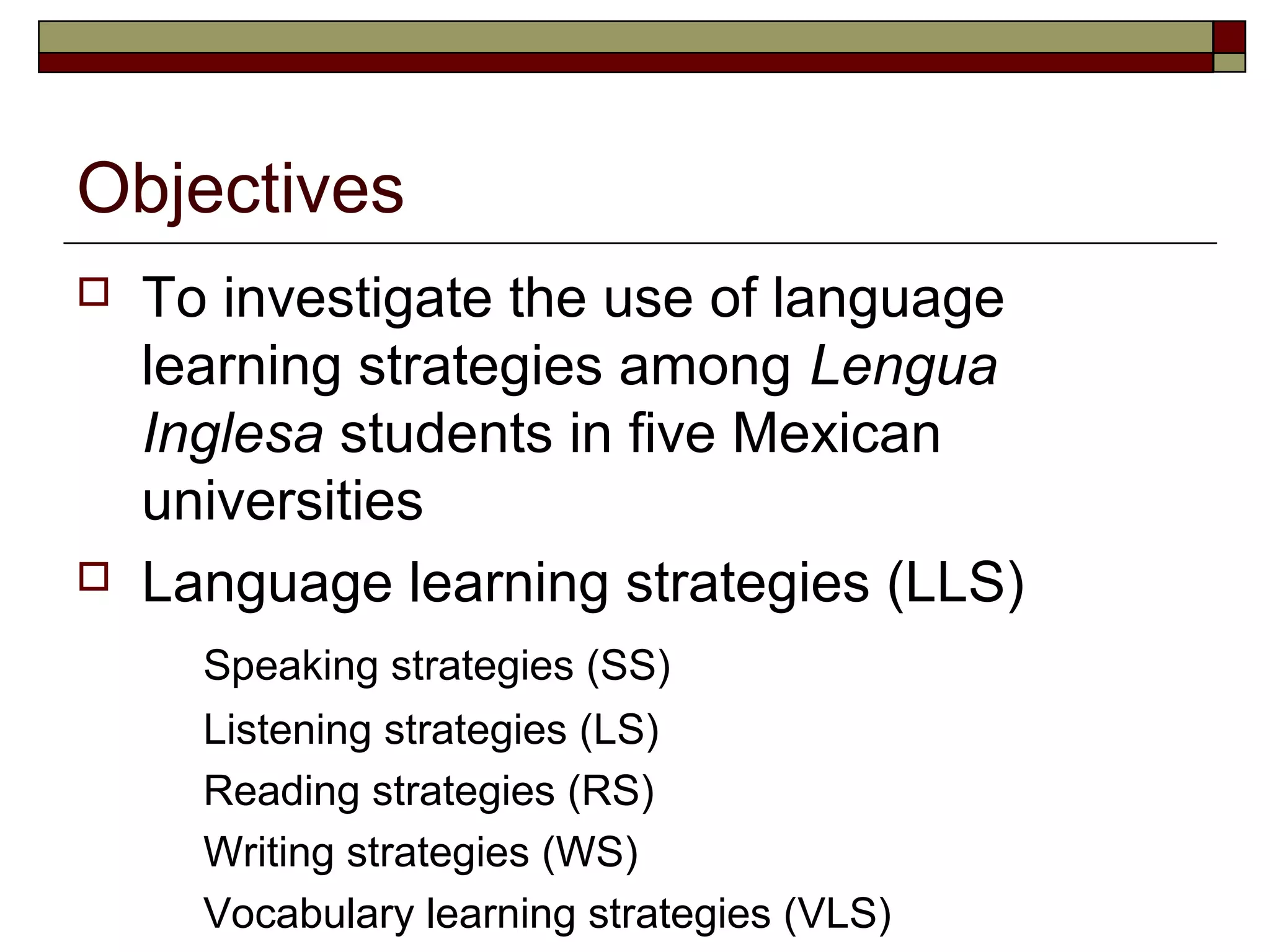 Objectives
   To investigate the use of language
    learning strategies among Lengua
    Inglesa students in five Mexican
    universities
   Language learning strategies (LLS)
      Speaking strategies (SS)
      Listening strategies (LS)
      Reading strategies (RS)
      Writing strategies (WS)
      Vocabulary learning strategies (VLS)
 