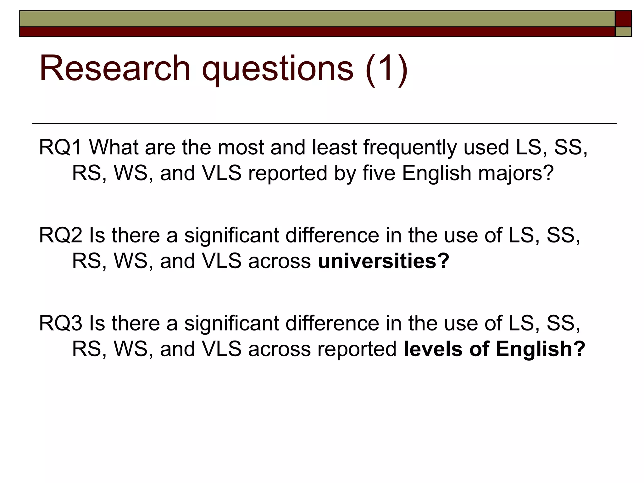 Research questions (1)

RQ1 What are the most and least frequently used LS, SS,
  RS, WS, and VLS reported by five English majors?

RQ2 Is there a significant difference in the use of LS, SS,
  RS, WS, and VLS across universities?

RQ3 Is there a significant difference in the use of LS, SS,
  RS, WS, and VLS across reported levels of English?
 