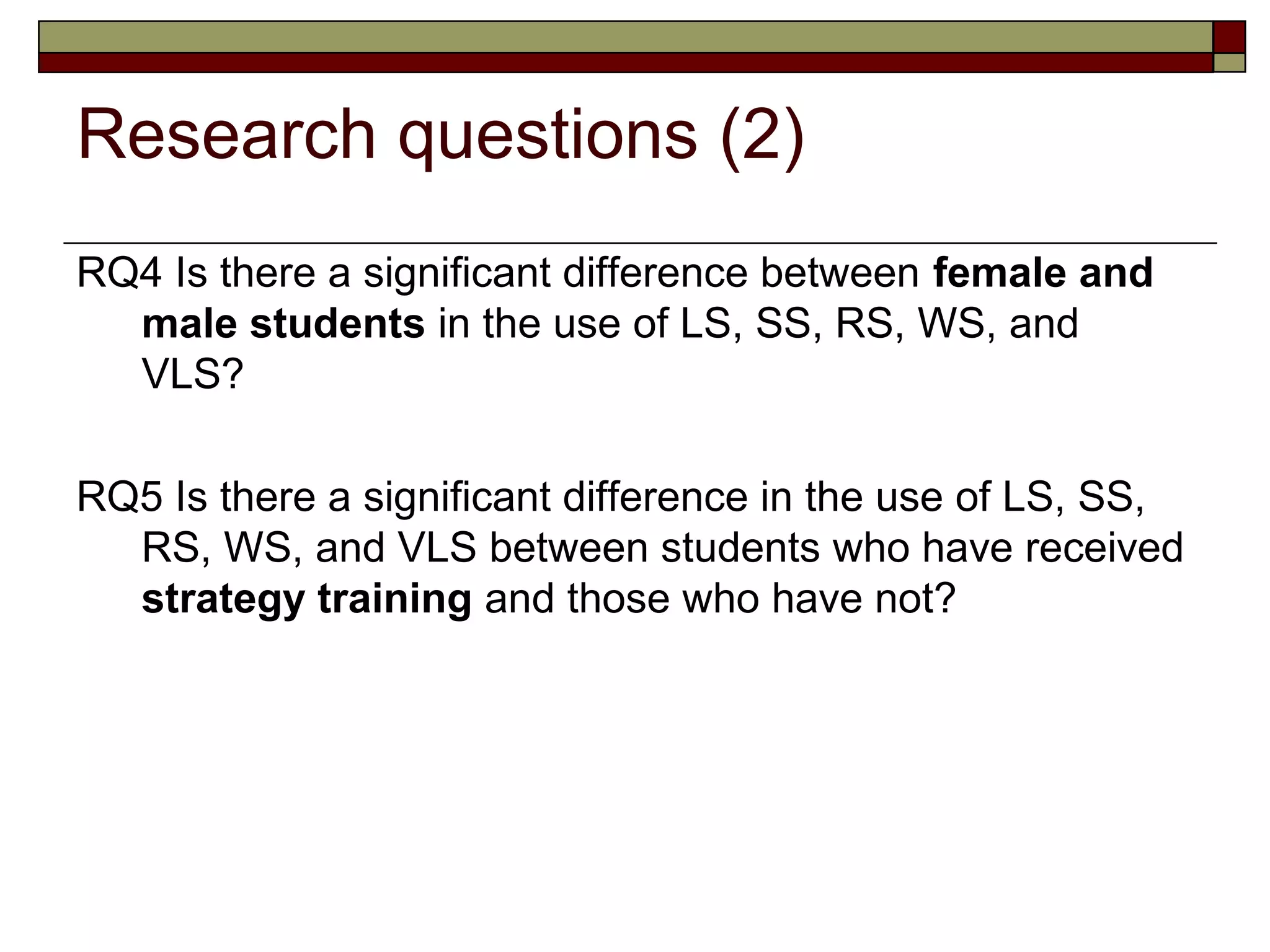 Research questions (2)
RQ4 Is there a significant difference between female and
  male students in the use of LS, SS, RS, WS, and
  VLS?

RQ5 Is there a significant difference in the use of LS, SS,
  RS, WS, and VLS between students who have received
  strategy training and those who have not?
 