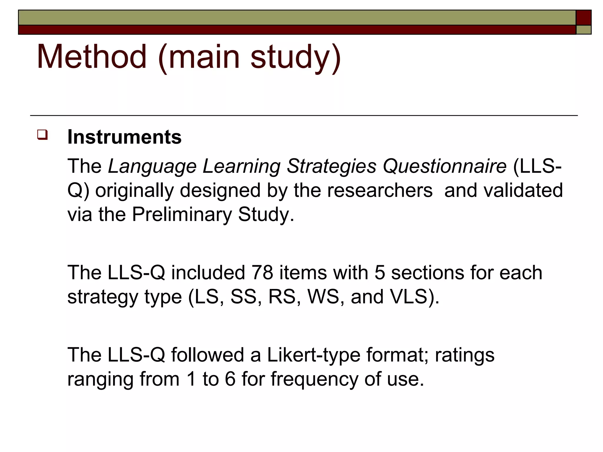 Method (main study)

   Instruments
    The Language Learning Strategies Questionnaire (LLS-
    Q) originally designed by the researchers and validated
    via the Preliminary Study.

    The LLS-Q included 78 items with 5 sections for each
    strategy type (LS, SS, RS, WS, and VLS).

    The LLS-Q followed a Likert-type format; ratings
    ranging from 1 to 6 for frequency of use.
 