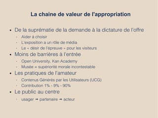La chaine de valeur de l'appropriation
● De la suprématie de la demande à la dictature de l’offre
• Aider à choisir
• L’exposition a un rôle de média
• Le « désir de l’épreuve » pour les visiteurs
● Moins de barrières à l'entrée
• Open University, Kan Academy
• Musée = supériorité morale incontestable
● Les pratiques de l'amateur
• Contenus Générés par les Utilisateurs (UCG)
• Contribution 1% - 9% - 90%
● Le public au centre
• usager ’ partenaire ’ acteur
 