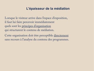 L'épaisseur de la médiation
Lorsque le visiteur arrive dans l’espace d’exposition, 
il faut lui faire percevoir immédiatement
quels sont les principes d’organisation 
qui structurent le contenu de médiation.
Cette organisation doit être perceptible directement
sans recours à l’analyse du contenu des programmes.
 