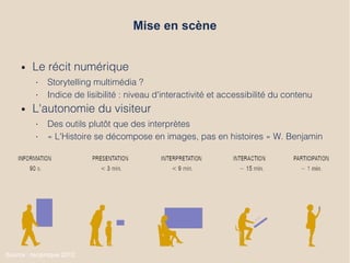 Mise en scène
● Le récit numérique
• Storytelling multimédia ?
• Indice de lisibilité : niveau d'interactivité et accessibilité du contenu
● L'autonomie du visiteur
• Des outils plutôt que des interprètes
• « L'Histoire se décompose en images, pas en histoires » W. Benjamin
● Source : reciproque 2012
 