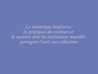Le numérique bouleverse
les pratiques des visiteurs et
la manière dont les institutions muséales
partagent l’accès aux collections
 