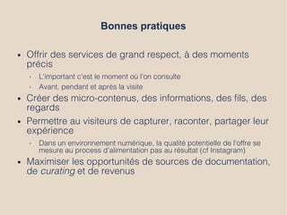 Bonnes pratiques
● Offrir des services de grand respect, à des moments
précis
• L'important c'est le moment où l'on consulte
• Avant, pendant et après la visite
● Créer des micro-contenus, des informations, des fls, des
regards
● Permettre au visiteurs de capturer, raconter, partager leur
expérience
• Dans un environnement numérique, la qualité potentielle de l'offre se
mesure au process d'alimentation pas au résultat (cf Instagram)
● Maximiser les opportunités de sources de documentation,
de curating et de revenus
 