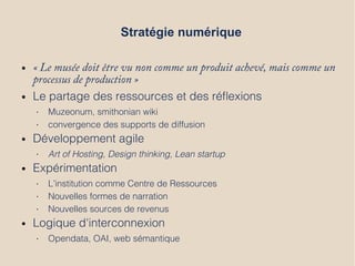 Stratégie numérique
● « Le musée doit être vu non comme un produit achevé, mais comme un
processus de production »
● Le partage des ressources et des réflexions
• Muzeonum, smithonian wiki
• convergence des supports de diffusion
● Développement agile
• Art of Hosting, Design thinking, Lean startup
● Expérimentation
• L’institution comme Centre de Ressources
• Nouvelles formes de narration
• Nouvelles sources de revenus
● Logique d'interconnexion
• Opendata, OAI, web sémantique
 