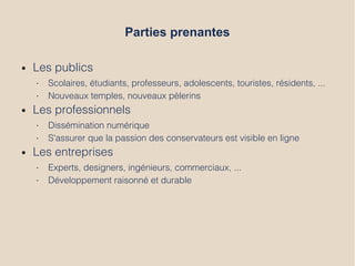 Parties prenantes
● Les publics
• Scolaires, étudiants, professeurs, adolescents, touristes, résidents, ...
• Nouveaux temples, nouveaux pèlerins
● Les professionnels
• Dissémination numérique
• S'assurer que la passion des conservateurs est visible en ligne
● Les entreprises
• Experts, designers, ingénieurs, commerciaux, ...
• Développement raisonné et durable
 