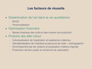 Les facteurs de réussite
● Dissémination de l'art dans la vie quotidienne
• BYOD
• Personnalisation
● Optimisation fnancière
• Baisse drastique des coûts et des moyens de production
● Produire des aller-retour
• Individualisation de l'explication et expérience collective
• Dématérialisation de l’interface et parcours de visite « scénographié »
• Enrichissement par les visiteurs et proposition créative originale
• Production de bien public et recherche de valorisation
 