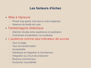 Les facteurs d'échec
● Mise à l'épreuve
• Penser trop grand, trop seul ou trop longtemps
• Absence de feuille de route
● Fantasmagorie didactique
• Attention divisée entre expérience et explication
• Contraintes d'exploitation non évaluées
● L'audience comme seul indicateur de succès
• Taux d'usage
• Taux de transformation
• Accessibilité
• Esthétique et intégration à l’architecture
• Intégration au circuit de production
• Revenus commerciaux
• Evolutivité, recyclabilité
 