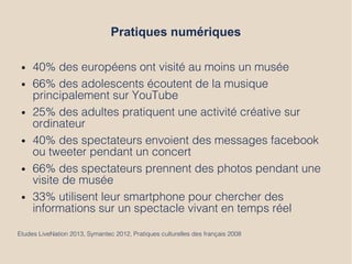 Pratiques numériques
● 40% des européens ont visité au moins un musée
● 66% des adolescents écoutent de la musique
principalement sur YouTube
● 25% des adultes pratiquent une activité créative sur
ordinateur
● 40% des spectateurs envoient des messages facebook
ou tweeter pendant un concert
● 66% des spectateurs prennent des photos pendant une
visite de musée
● 33% utilisent leur smartphone pour chercher des
informations sur un spectacle vivant en temps réel
Etudes LiveNation 2013, Symantec 2012, Pratiques culturelles des français 2008
 