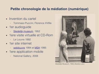 Petite chronologie de la médiation (numérique)
● Invention du cartel
• Tommaso Puccini, Florence XVIIIe
● 1er audioguide
• Stedelijk museum, 1952
● 1ere visite virtuelle et CD-Rom
• Le Louvre 1992
● 1er site internet
• weblouvre 1994 et MSH 1995
● 1ere application mobile
• National Gallery, 2008
Stedelijk Museum, 1952 (thanks Loic)
 