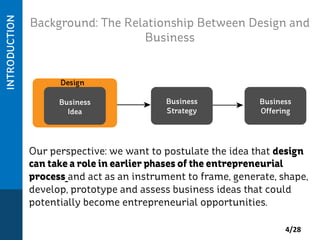Background: The Relationship Between Design and
Business

Our perspective: we want to postulate the idea that design
can take a role in earlier phases of the entrepreneurial
process and act as an instrument to frame, generate, shape,
develop, prototype and assess business ideas that could
potentially become entrepreneurial opportunities.
4/28	
  

 