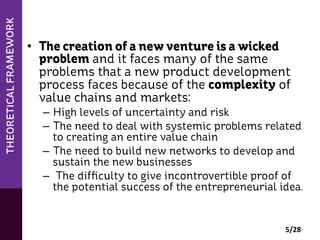 •  The creation of a new venture is a wicked
problem and it faces many of the same
problems that a new product development
process faces because of the complexity of
value chains and markets:
–  High levels of uncertainty and risk
–  The need to deal with systemic problems related
to creating an entire value chain
–  The need to build new networks to develop and
sustain the new businesses
–  The difﬁculty to give incontrovertible proof of
the potential success of the entrepreneurial idea.

5/28	
  

 