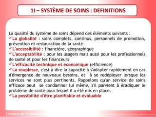 1I – SYSTÈME DE SOINS : DEFINITIONS
La qualité du système de soins dépend des éléments suivants :
La globalité : soins complets, continus, personnels de promotion,
prévention et restauration de la santé
L'accessibilité : financière, géographique
L'acceptabilité : pour les usagers mais aussi pour les professionnels
de santé et pour les financeurs
L'efficacité technique et économique (efficience)
La souplesse, c'est à dire la capacité à s'adapter rapidement en cas
d'émergence de nouveaux besoins, et à se redéployer lorsque les
services ne sont plus pertinents. Rappelons qu'un service de soins
efficace peut se condamner lui même, s'il parvient à éradiquer le
problème de santé pour lequel il a été mis en place.
La possibilité d'être planifiable et évaluable
 