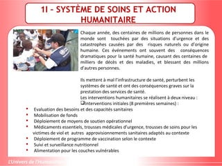1I – SYSTÈME DE SOINS ET ACTION
HUMANITAIRE
Chaque année, des centaines de millions de personnes dans le
monde sont touchées par des situations d’urgence et des
catastrophes causées par des risques naturels ou d’origine
humaine. Ces événements ont souvent des conséquences
dramatiques pour la santé humaine, causant des centaines de
milliers de décès et des maladies, et blessant des millions
d’autres personnes.
Ils mettent à mal l’infrastructure de santé, perturbent les
systèmes de santé et ont des conséquences graves sur la
prestation des services de santé.
Les interventions humanitaires se réalisent à deux niveau :
Interventions initiales (8 premières semaines) :
 Evaluation des besoins et des capacités sanitaires
 Mobilisation de fonds
 Déploiement de moyens de soutien opérationnel
 Médicaments essentiels, trousses médicales d’urgence, trousses de soins pour les
victimes de viol et autres approvisionnements sanitaires adaptés au contexte
 Déploiement de programme de vaccination selon le contexte
 Suivi et surveillance nutritionnel
 Alimentation pour les couches vulnérables
 