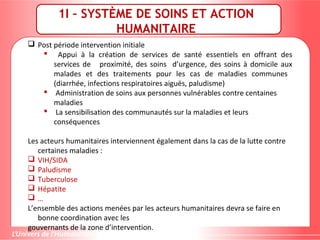 1I – SYSTÈME DE SOINS ET ACTION
HUMANITAIRE
 Post période intervention initiale
 Appui à la création de services de santé essentiels en offrant des
services de proximité, des soins d’urgence, des soins à domicile aux
malades et des traitements pour les cas de maladies communes
(diarrhée, infections respiratoires aiguës, paludisme)
 Administration de soins aux personnes vulnérables contre centaines
maladies
 La sensibilisation des communautés sur la maladies et leurs
conséquences
Les acteurs humanitaires interviennent également dans la cas de la lutte contre
certaines maladies :
 VIH/SIDA
 Paludisme
 Tuberculose
 Hépatite
 …
L’ensemble des actions menées par les acteurs humanitaires devra se faire en
bonne coordination avec les
gouvernants de la zone d’intervention.
 