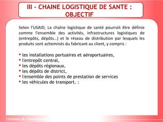 III – CHAINE LOGISTIQUE DE SANTE :
OBJECTIF
Selon l’USAID, La chaîne logistique de santé pourrait être définie
comme l'ensemble des activités, infrastructures logistiques de
(entrepôts, dépôts…) et le réseau de distribution par lesquels les
produits sont acheminés du fabricant au client, y compris :
 les installations portuaires et aéroportuaires,
 l'entrepôt central,
 les dépôts régionaux,
 les dépôts de district,
 l'ensemble des points de prestation de services
 les véhicules de transport. :
 