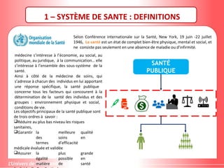 1 – SYSTÈME DE SANTE : DEFINITIONS
Selon Conférence internationale sur la Santé, New York, 19 juin -22 juillet
1946, La santé est un état de complet bien-être physique, mental et social, et
ne consiste pas seulement en une absence de maladie ou d'infirmité.
médecine s’intéresse à l’économie, au social, au
politique, au juridique, à la communication… elle
s’intéresse à l’ensemble des sous-système de la
santé.
Ainsi à côté de la médecine de soins, qui
s’adresse à chacun des individus en lui apportant
une réponse spécifique, la santé publique
concerne tous les facteurs qui concourent à la
détermination de la santé des individus et des
groupes : environnement physique et social,
conditions de vie.
Les objectifs principaux de la santé publique sont
de trois ordres à savoir :
Réduire au plus bas niveau les risques
sanitaires,
Garantir la meilleure qualité
des soins en
termes d’efficacité
médicale évaluée et validée
Assurer la plus grande
égalité possible en
matière de santé
SANTÉ
PUBLIQUE
 